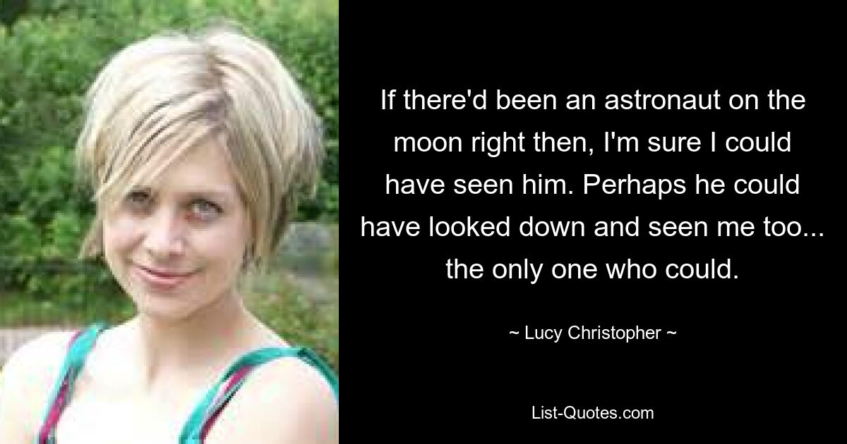 If there'd been an astronaut on the moon right then, I'm sure I could have seen him. Perhaps he could have looked down and seen me too... the only one who could. — © Lucy Christopher