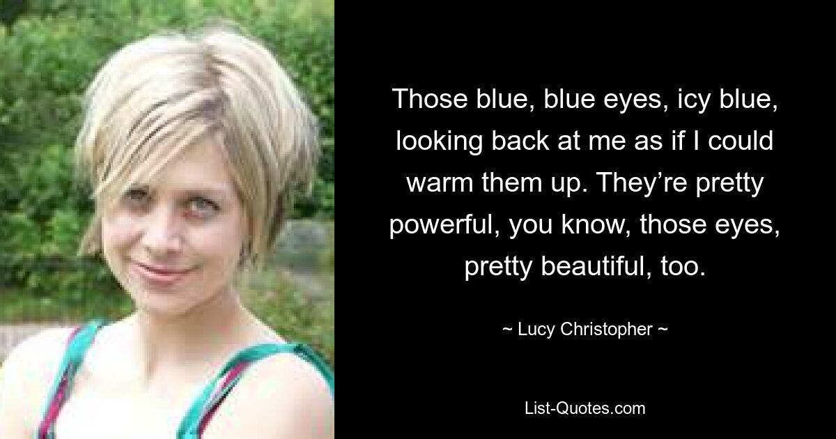 Those blue, blue eyes, icy blue, looking back at me as if I could warm them up. They’re pretty powerful, you know, those eyes, pretty beautiful, too. — © Lucy Christopher