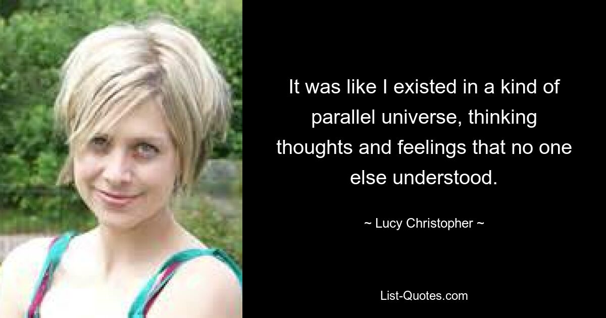 It was like I existed in a kind of parallel universe, thinking thoughts and feelings that no one else understood. — © Lucy Christopher