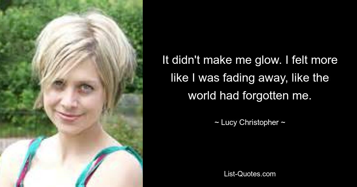 It didn't make me glow. I felt more like I was fading away, like the world had forgotten me. — © Lucy Christopher