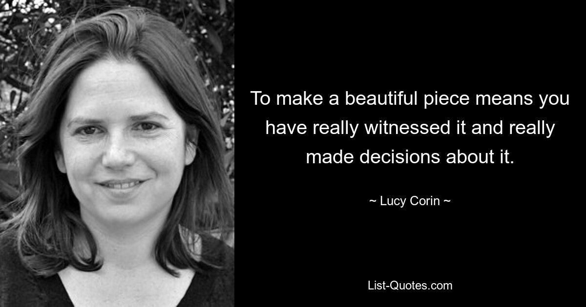 To make a beautiful piece means you have really witnessed it and really made decisions about it. — © Lucy Corin