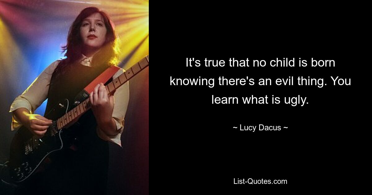 It's true that no child is born knowing there's an evil thing. You learn what is ugly. — © Lucy Dacus