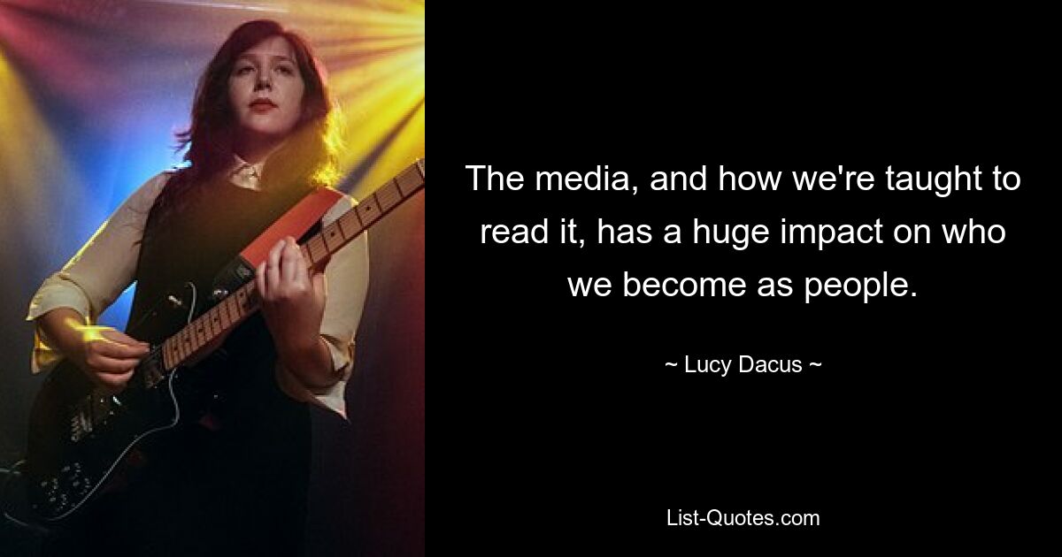 The media, and how we're taught to read it, has a huge impact on who we become as people. — © Lucy Dacus