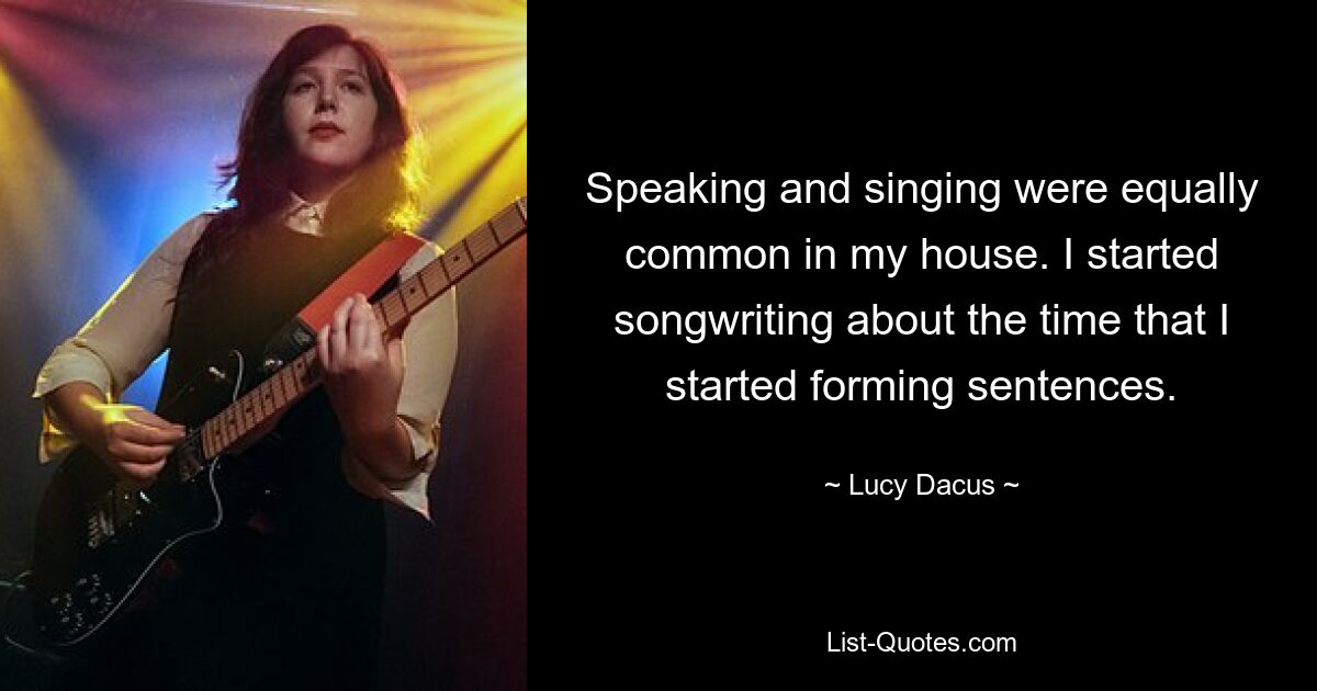 Speaking and singing were equally common in my house. I started songwriting about the time that I started forming sentences. — © Lucy Dacus