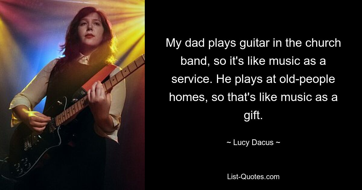 My dad plays guitar in the church band, so it's like music as a service. He plays at old-people homes, so that's like music as a gift. — © Lucy Dacus