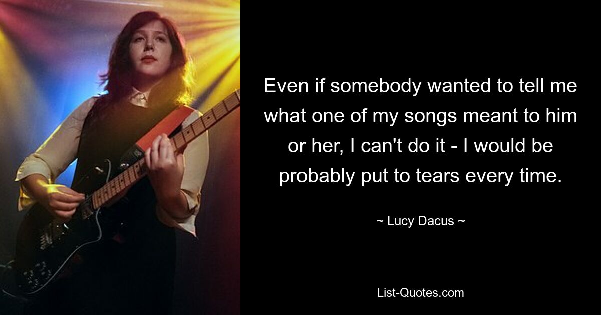 Even if somebody wanted to tell me what one of my songs meant to him or her, I can't do it - I would be probably put to tears every time. — © Lucy Dacus