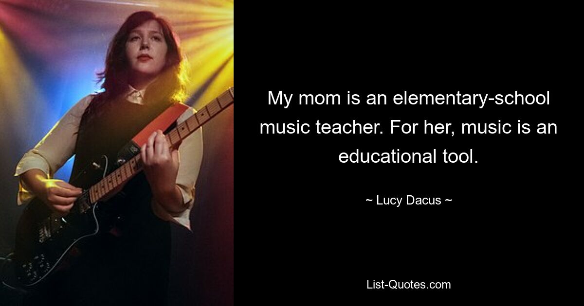 My mom is an elementary-school music teacher. For her, music is an educational tool. — © Lucy Dacus