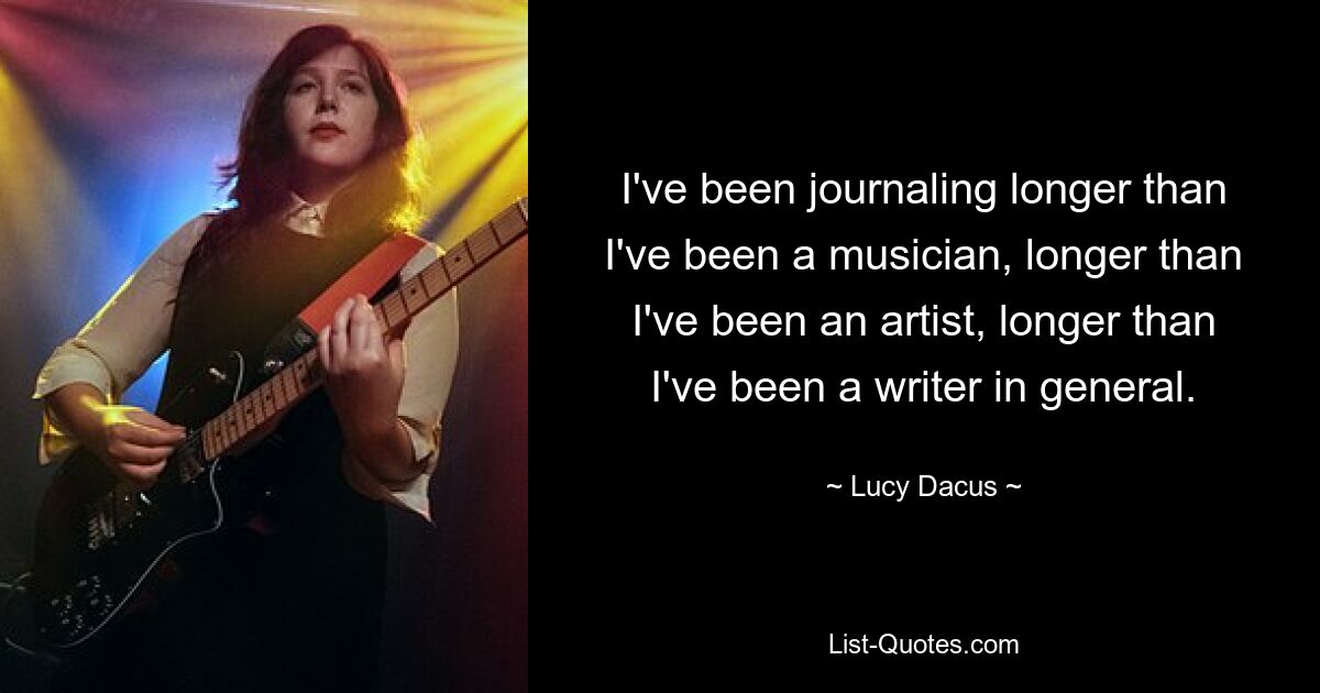 I've been journaling longer than I've been a musician, longer than I've been an artist, longer than I've been a writer in general. — © Lucy Dacus