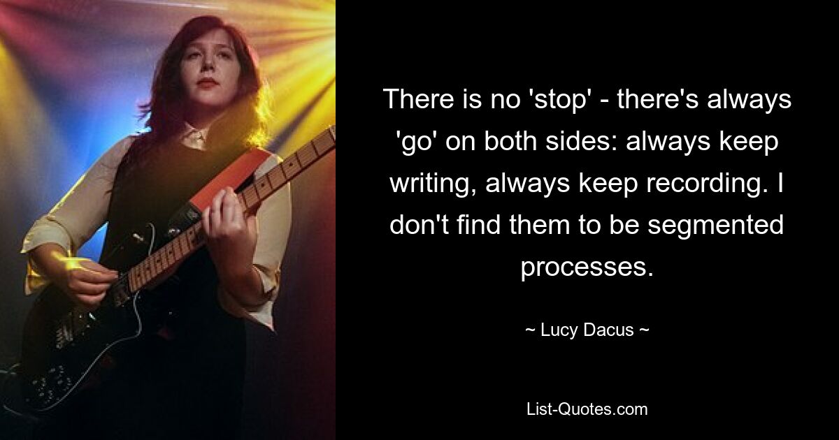 There is no 'stop' - there's always 'go' on both sides: always keep writing, always keep recording. I don't find them to be segmented processes. — © Lucy Dacus