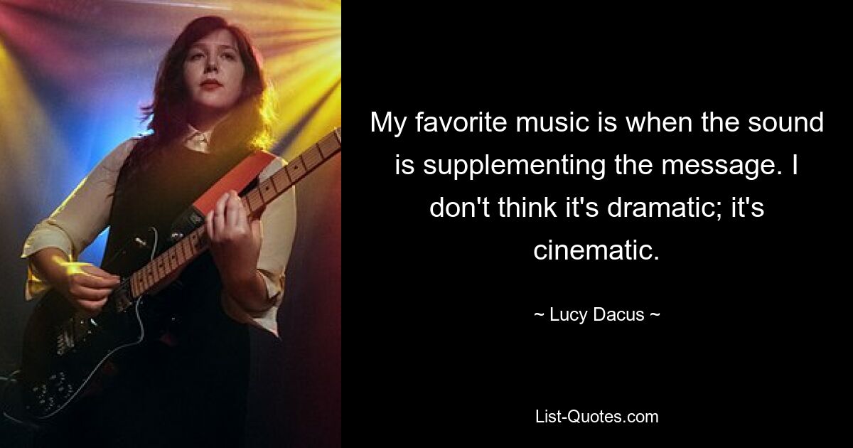 My favorite music is when the sound is supplementing the message. I don't think it's dramatic; it's cinematic. — © Lucy Dacus