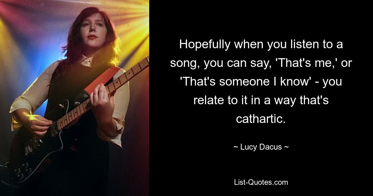 Hopefully when you listen to a song, you can say, 'That's me,' or 'That's someone I know' - you relate to it in a way that's cathartic. — © Lucy Dacus