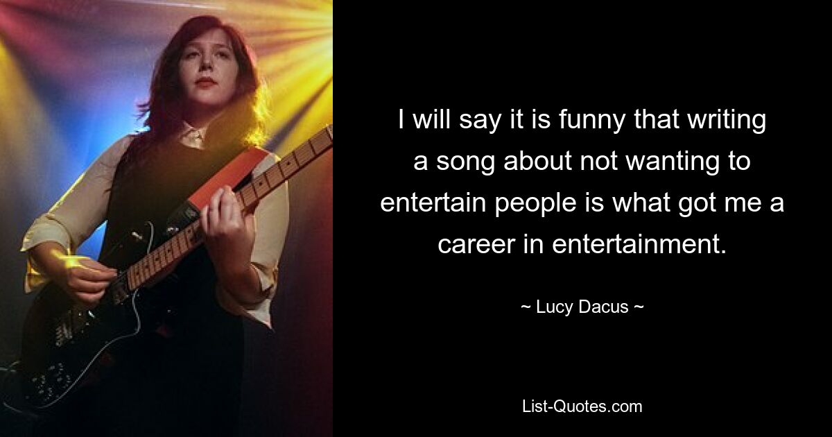 I will say it is funny that writing a song about not wanting to entertain people is what got me a career in entertainment. — © Lucy Dacus