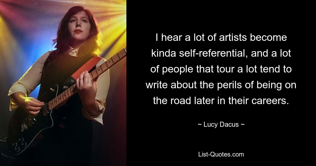 I hear a lot of artists become kinda self-referential, and a lot of people that tour a lot tend to write about the perils of being on the road later in their careers. — © Lucy Dacus