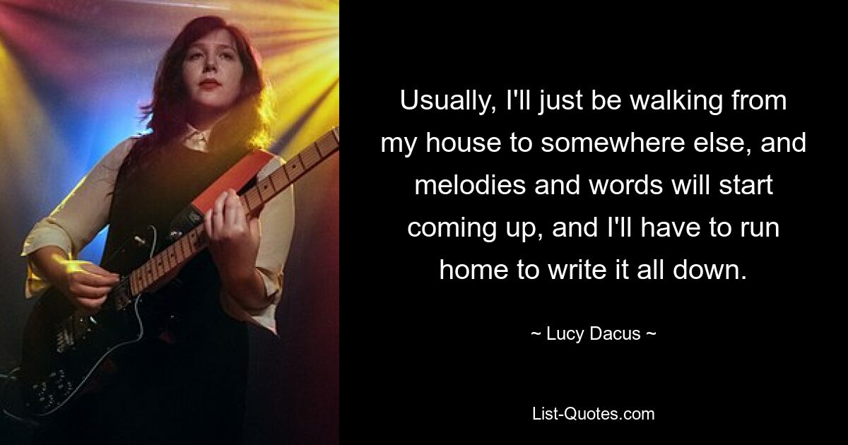 Usually, I'll just be walking from my house to somewhere else, and melodies and words will start coming up, and I'll have to run home to write it all down. — © Lucy Dacus