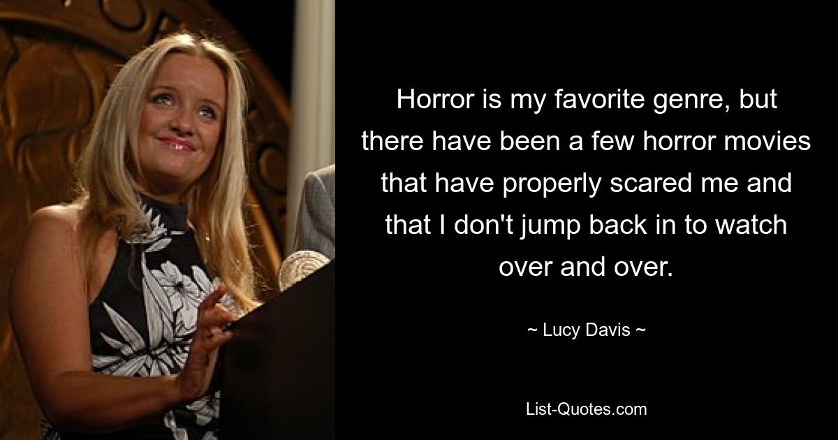 Horror is my favorite genre, but there have been a few horror movies that have properly scared me and that I don't jump back in to watch over and over. — © Lucy Davis