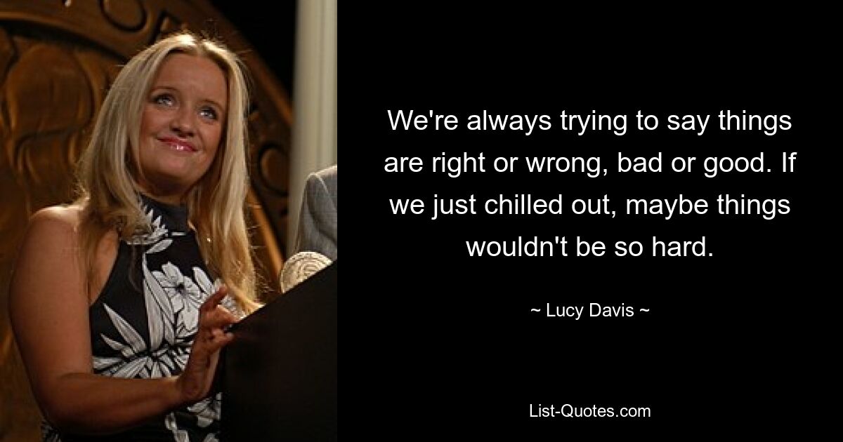 We're always trying to say things are right or wrong, bad or good. If we just chilled out, maybe things wouldn't be so hard. — © Lucy Davis