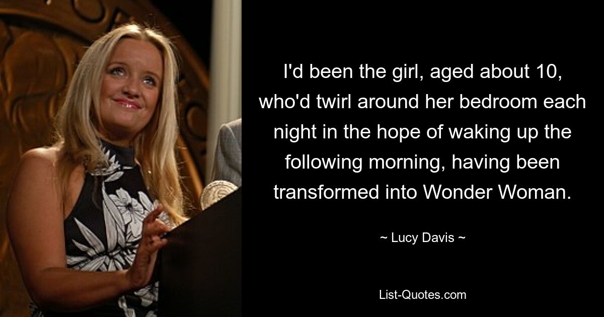 I'd been the girl, aged about 10, who'd twirl around her bedroom each night in the hope of waking up the following morning, having been transformed into Wonder Woman. — © Lucy Davis