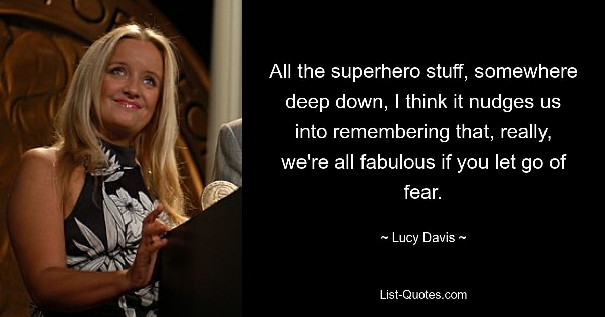 All the superhero stuff, somewhere deep down, I think it nudges us into remembering that, really, we're all fabulous if you let go of fear. — © Lucy Davis