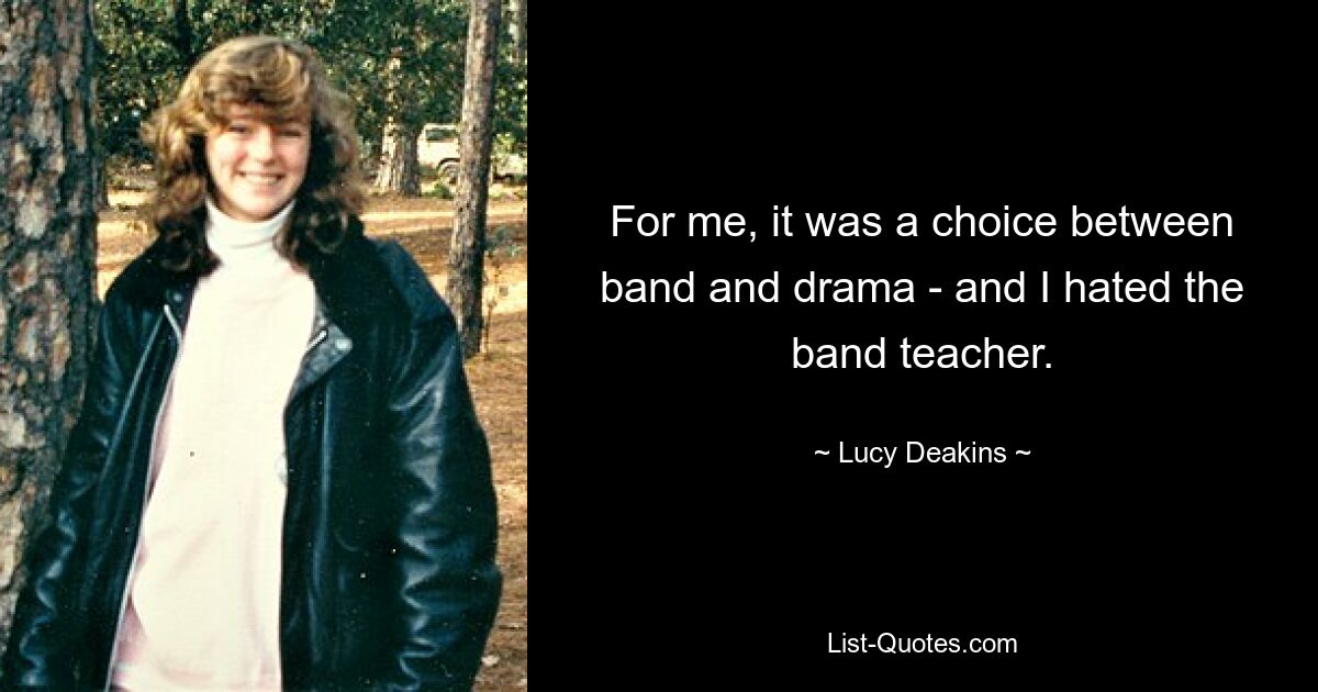 For me, it was a choice between band and drama - and I hated the band teacher. — © Lucy Deakins