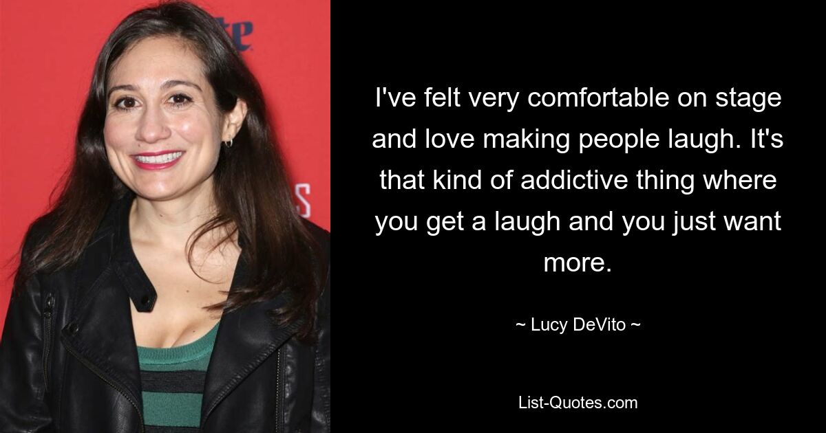 I've felt very comfortable on stage and love making people laugh. It's that kind of addictive thing where you get a laugh and you just want more. — © Lucy DeVito