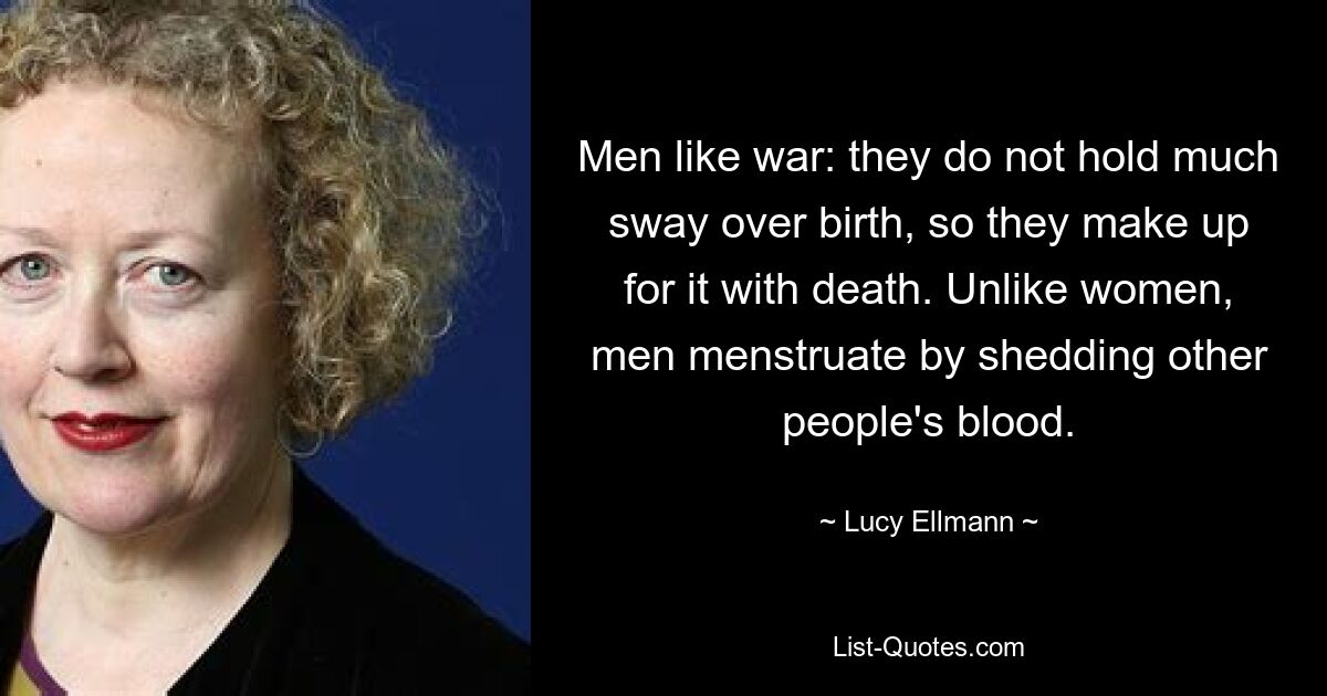 Men like war: they do not hold much sway over birth, so they make up for it with death. Unlike women, men menstruate by shedding other people's blood. — © Lucy Ellmann