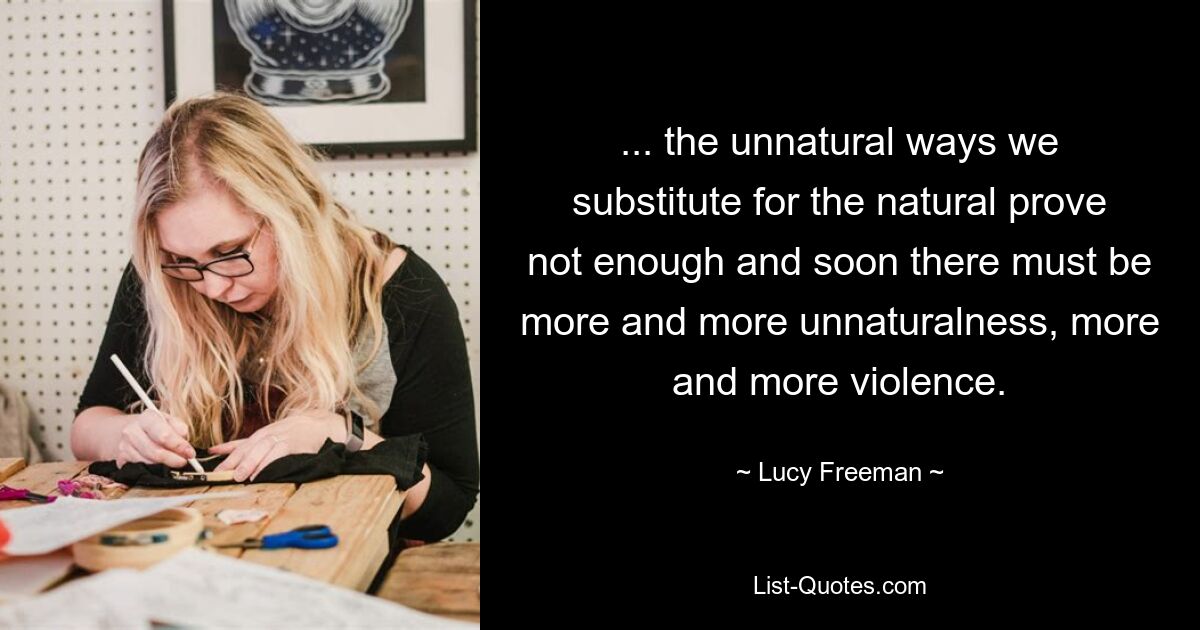 ... the unnatural ways we substitute for the natural prove not enough and soon there must be more and more unnaturalness, more and more violence. — © Lucy Freeman