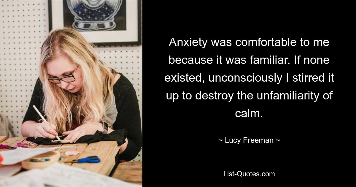 Anxiety was comfortable to me because it was familiar. If none existed, unconsciously I stirred it up to destroy the unfamiliarity of calm. — © Lucy Freeman