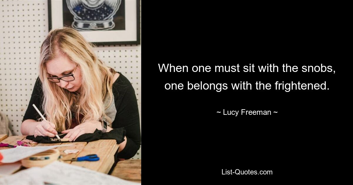 When one must sit with the snobs, one belongs with the frightened. — © Lucy Freeman