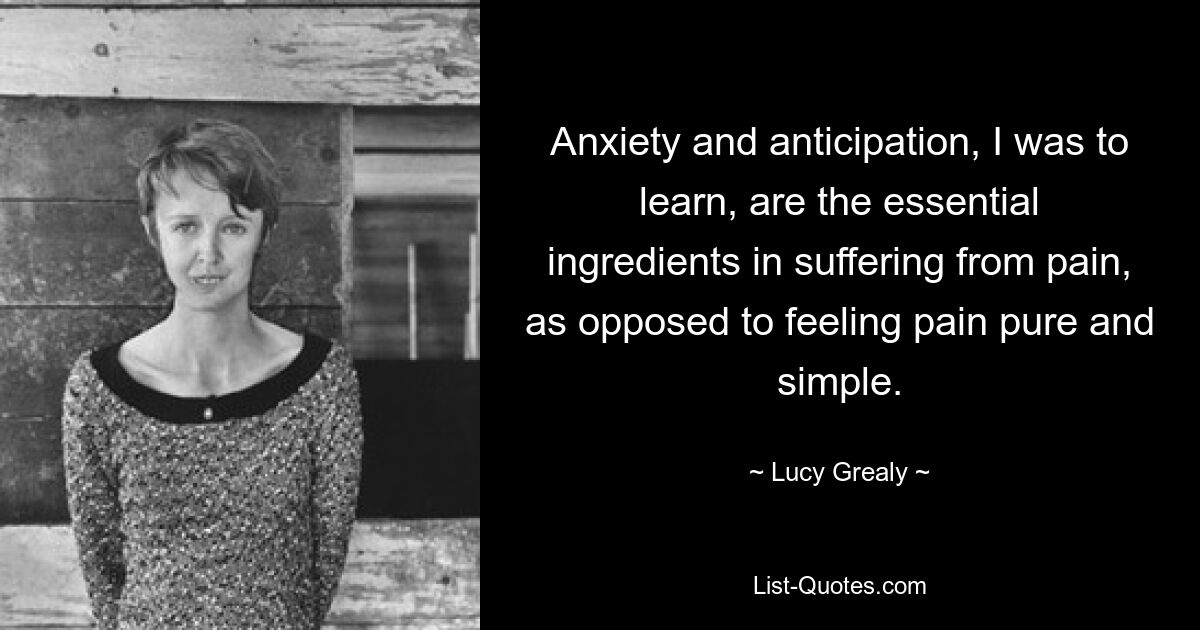 Anxiety and anticipation, I was to learn, are the essential ingredients in suffering from pain, as opposed to feeling pain pure and simple. — © Lucy Grealy