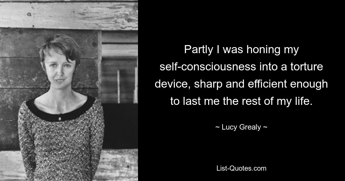 Partly I was honing my self-consciousness into a torture device, sharp and efficient enough to last me the rest of my life. — © Lucy Grealy