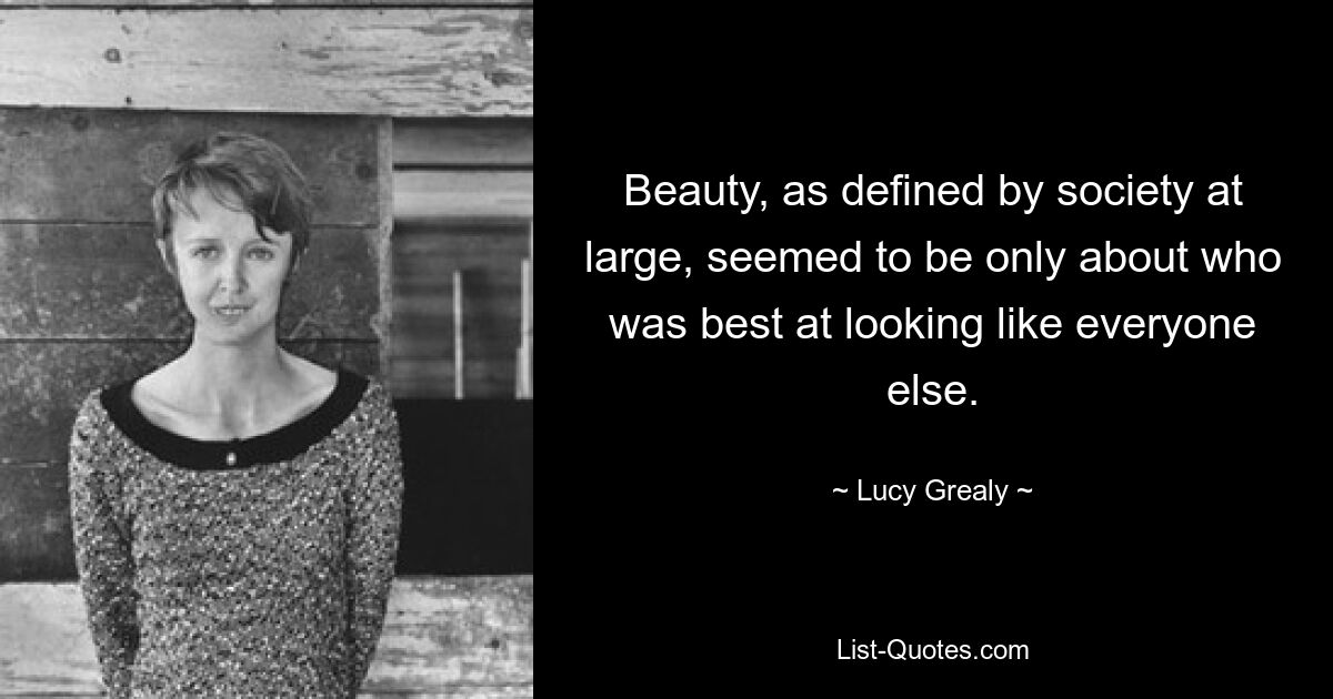 Beauty, as defined by society at large, seemed to be only about who was best at looking like everyone else. — © Lucy Grealy