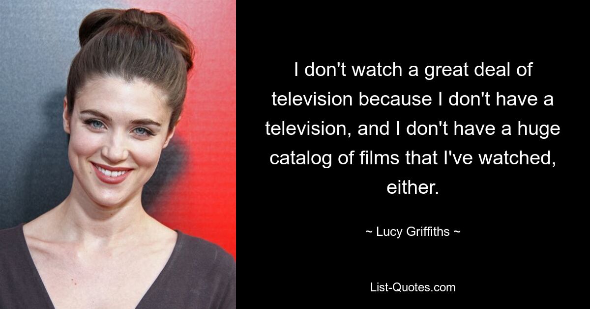 I don't watch a great deal of television because I don't have a television, and I don't have a huge catalog of films that I've watched, either. — © Lucy Griffiths