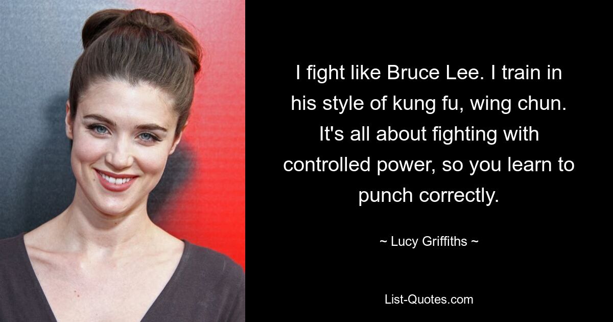 I fight like Bruce Lee. I train in his style of kung fu, wing chun. It's all about fighting with controlled power, so you learn to punch correctly. — © Lucy Griffiths