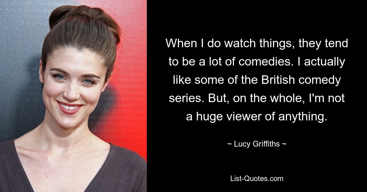 When I do watch things, they tend to be a lot of comedies. I actually like some of the British comedy series. But, on the whole, I'm not a huge viewer of anything. — © Lucy Griffiths