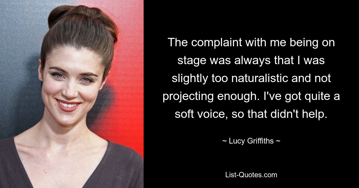 The complaint with me being on stage was always that I was slightly too naturalistic and not projecting enough. I've got quite a soft voice, so that didn't help. — © Lucy Griffiths