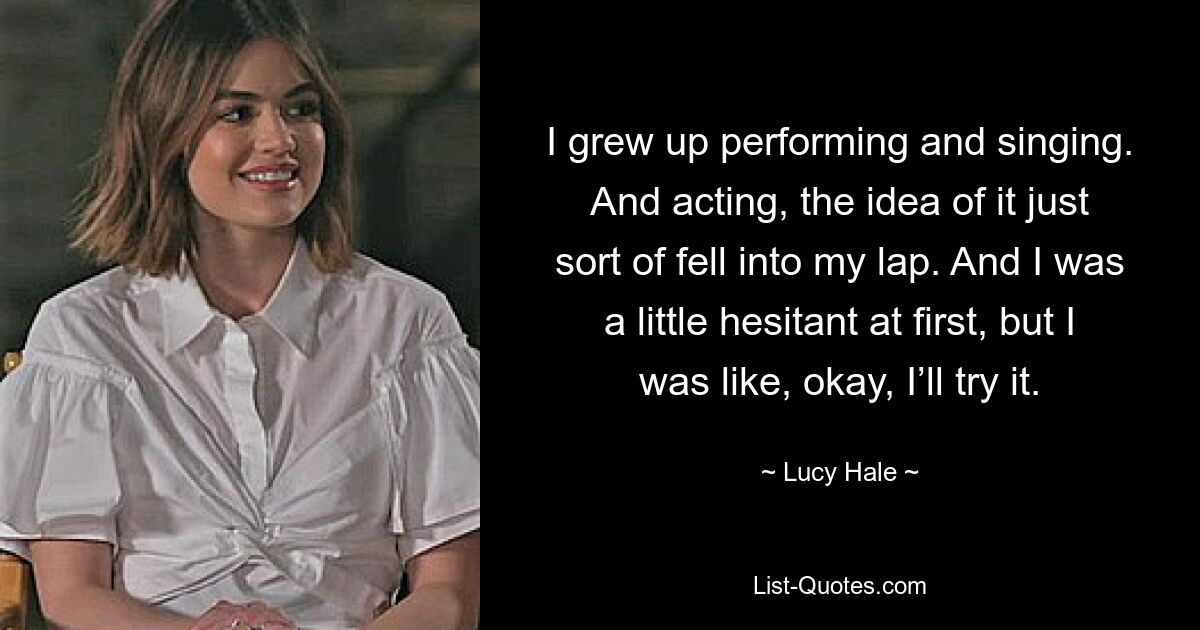 I grew up performing and singing. And acting, the idea of it just sort of fell into my lap. And I was a little hesitant at first, but I was like, okay, I’ll try it. — © Lucy Hale