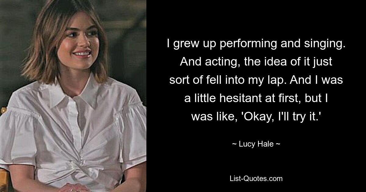 I grew up performing and singing. And acting, the idea of it just sort of fell into my lap. And I was a little hesitant at first, but I was like, 'Okay, I'll try it.' — © Lucy Hale