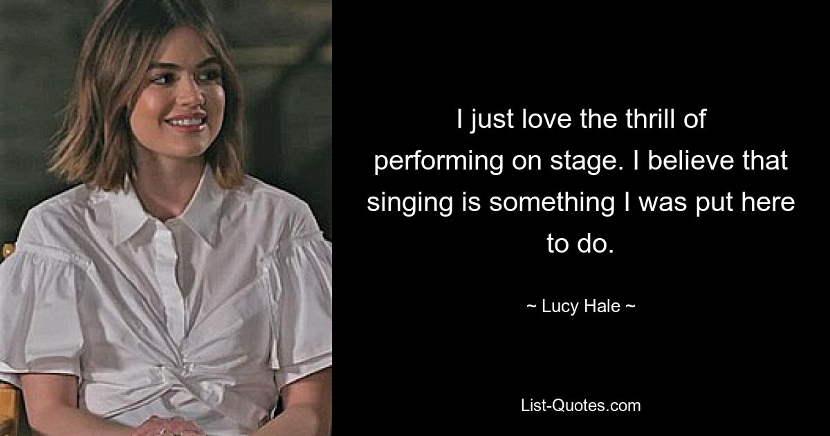 I just love the thrill of performing on stage. I believe that singing is something I was put here to do. — © Lucy Hale