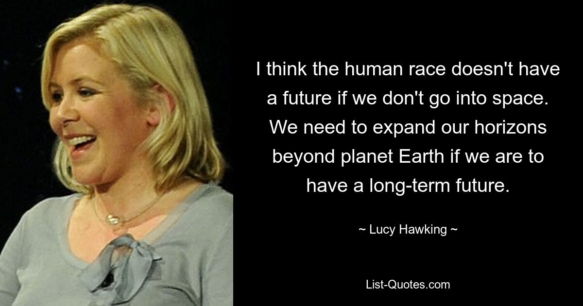 I think the human race doesn't have a future if we don't go into space. We need to expand our horizons beyond planet Earth if we are to have a long-term future. — © Lucy Hawking