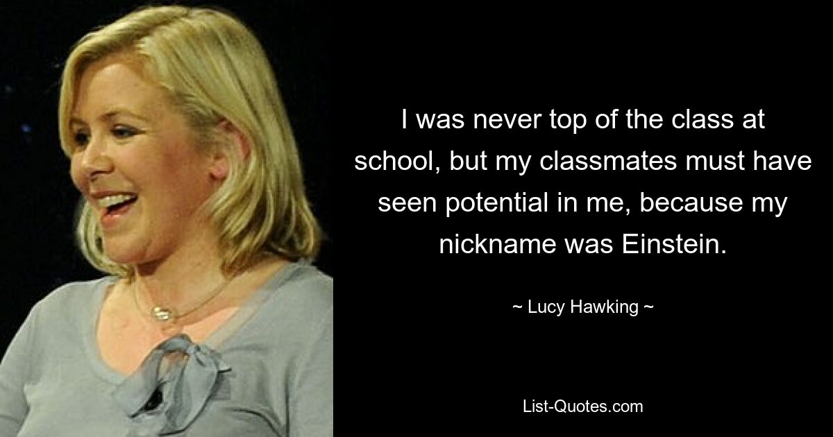 I was never top of the class at school, but my classmates must have seen potential in me, because my nickname was Einstein. — © Lucy Hawking