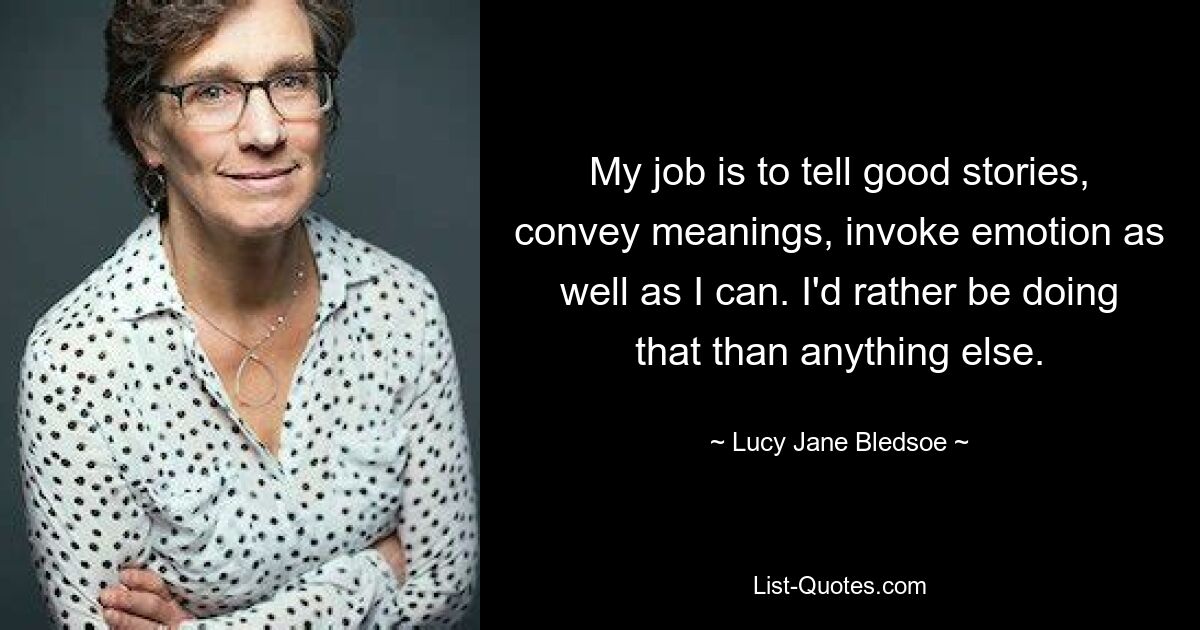 My job is to tell good stories, convey meanings, invoke emotion as well as I can. I'd rather be doing that than anything else. — © Lucy Jane Bledsoe