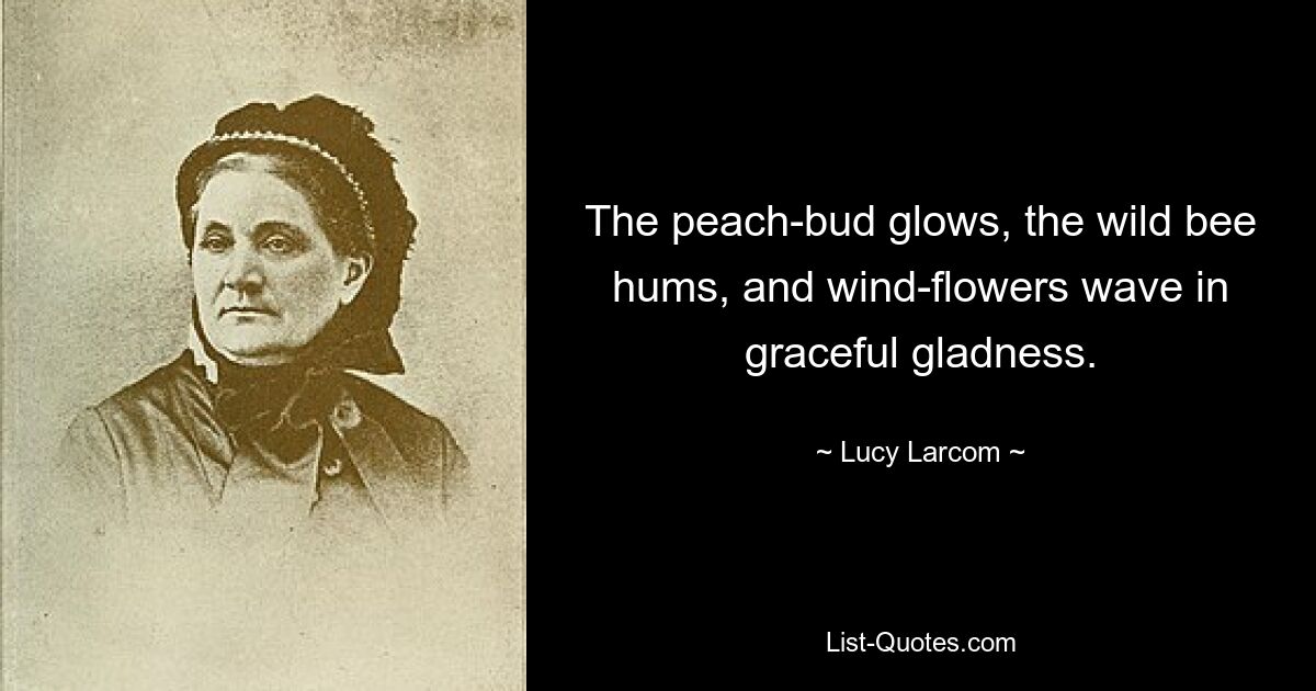 The peach-bud glows, the wild bee hums, and wind-flowers wave in graceful gladness. — © Lucy Larcom