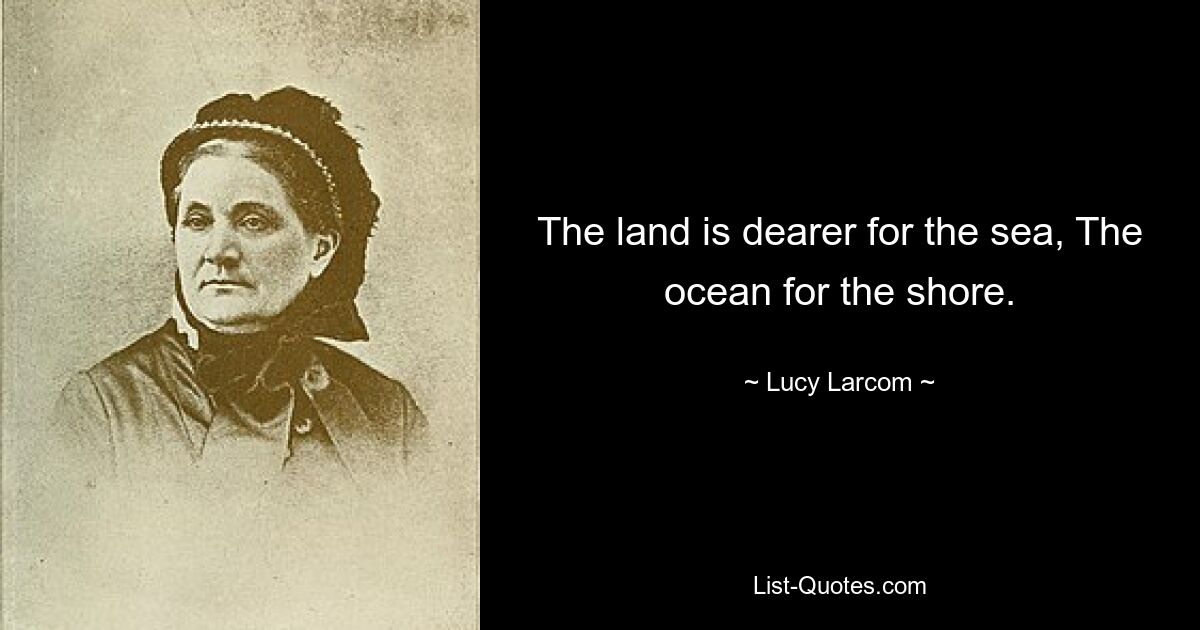 The land is dearer for the sea, The ocean for the shore. — © Lucy Larcom