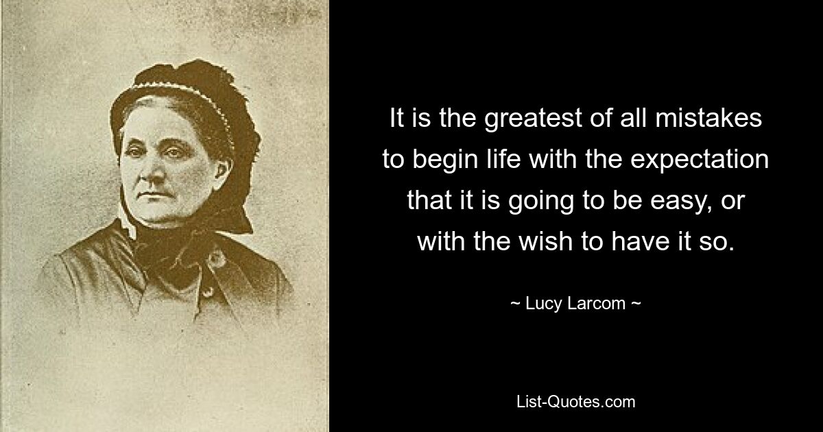 It is the greatest of all mistakes to begin life with the expectation that it is going to be easy, or with the wish to have it so. — © Lucy Larcom