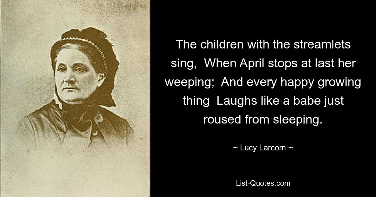 The children with the streamlets sing,  When April stops at last her weeping;  And every happy growing thing  Laughs like a babe just roused from sleeping. — © Lucy Larcom