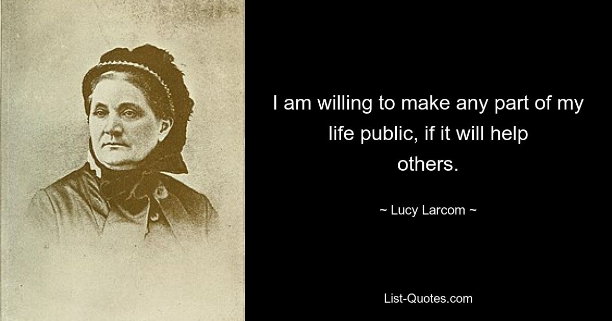 I am willing to make any part of my life public, if it will help others. — © Lucy Larcom