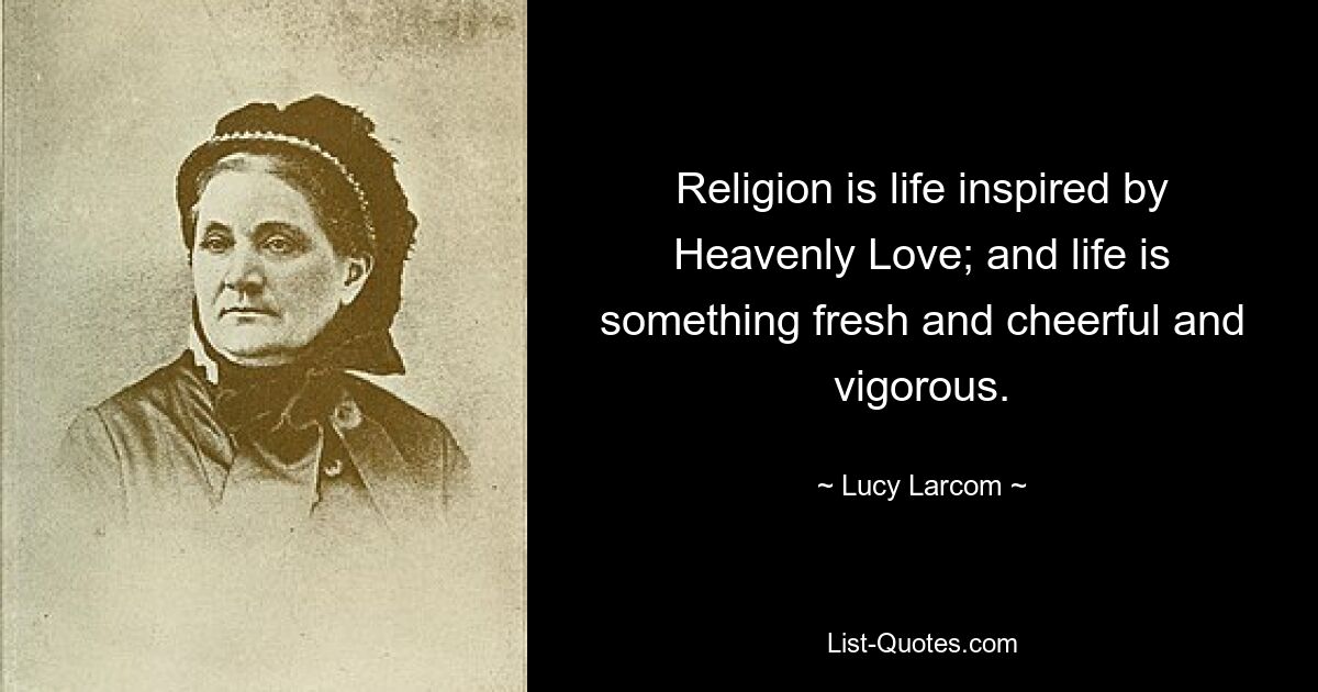 Religion is life inspired by Heavenly Love; and life is something fresh and cheerful and vigorous. — © Lucy Larcom