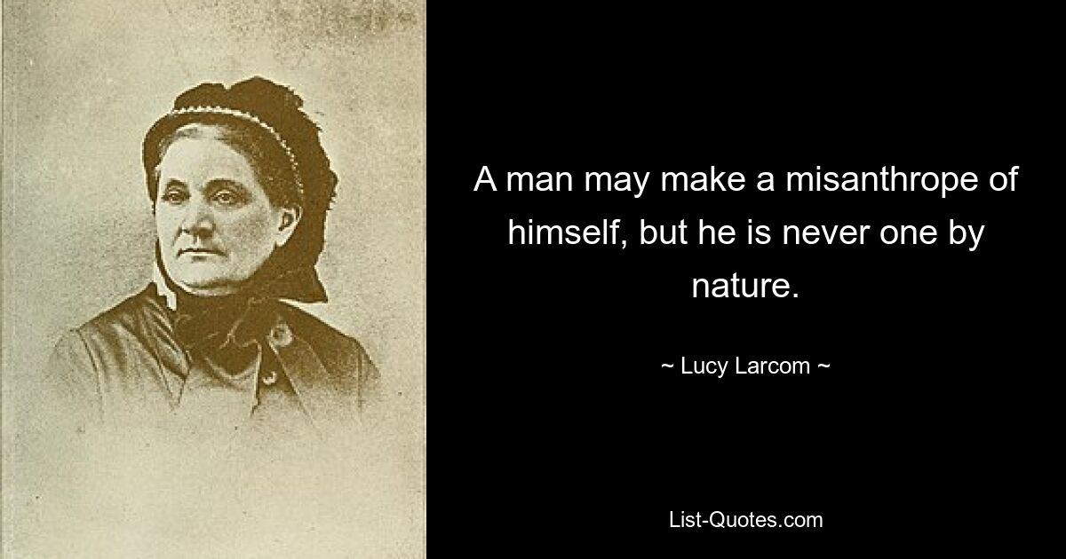 A man may make a misanthrope of himself, but he is never one by nature. — © Lucy Larcom