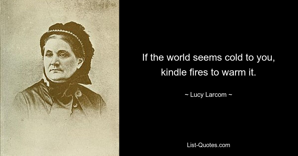 If the world seems cold to you, kindle fires to warm it. — © Lucy Larcom