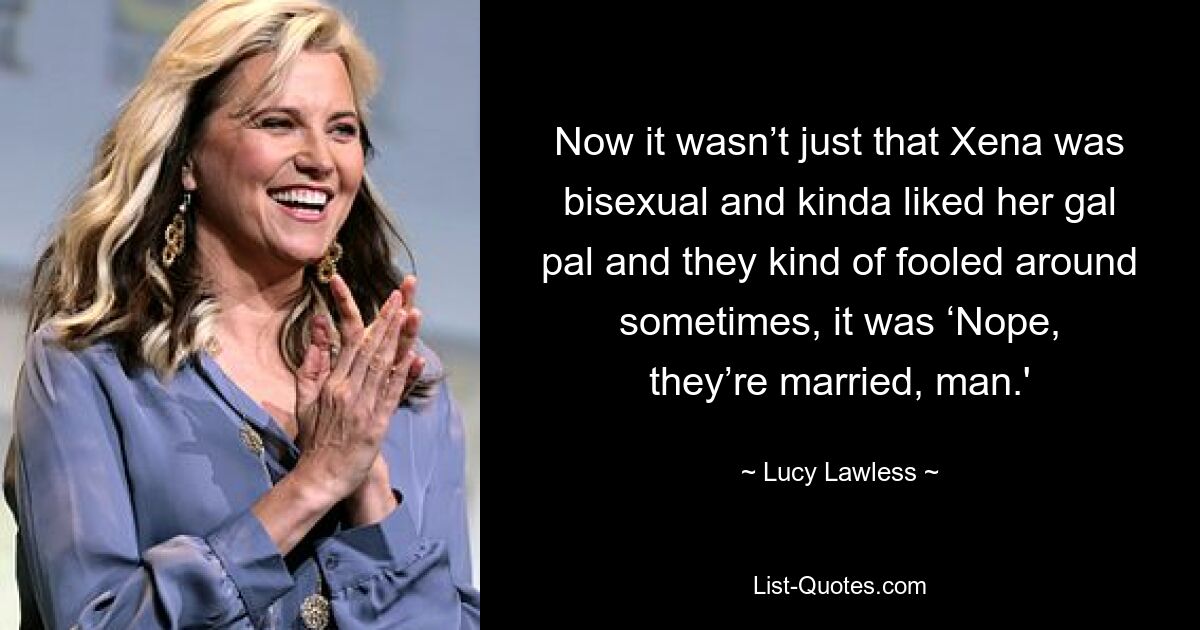 Now it wasn’t just that Xena was bisexual and kinda liked her gal pal and they kind of fooled around sometimes, it was ‘Nope, they’re married, man.' — © Lucy Lawless